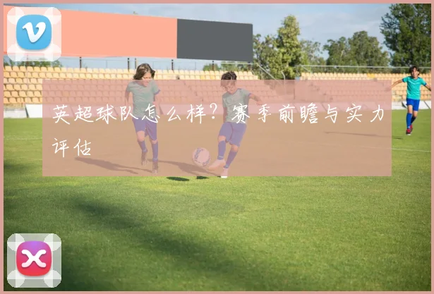 英超球队怎么样？赛季前瞻与实力评估