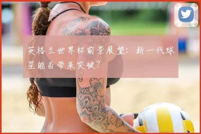 英格兰世界杯前景展望：新一代球星能否带来突破？