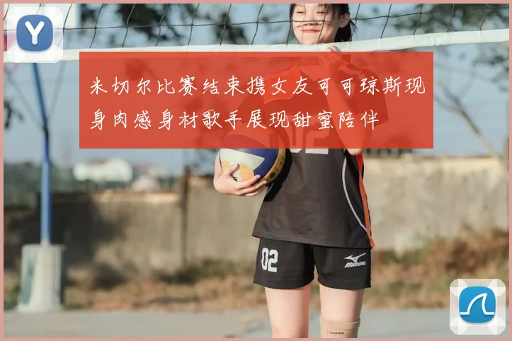 米切尔比赛结束携女友可可琼斯现身肉感身材歌手展现甜蜜陪伴