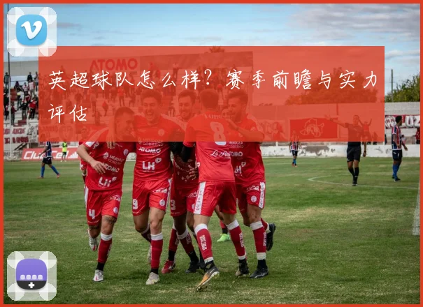 英超球队怎么样？赛季前瞻与实力评估