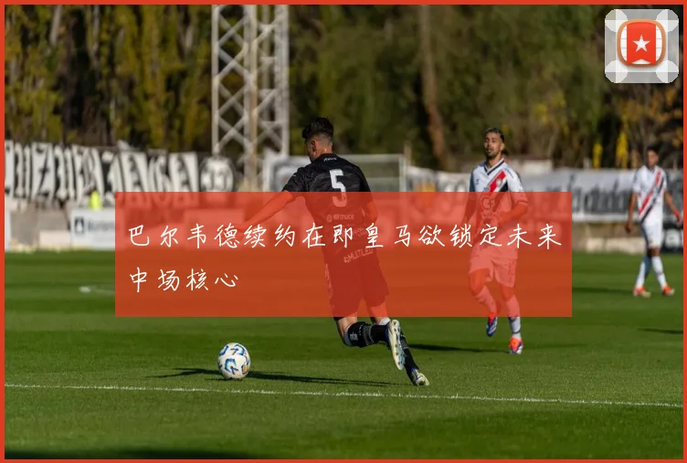 巴尔韦德续约在即皇马欲锁定未来中场核心