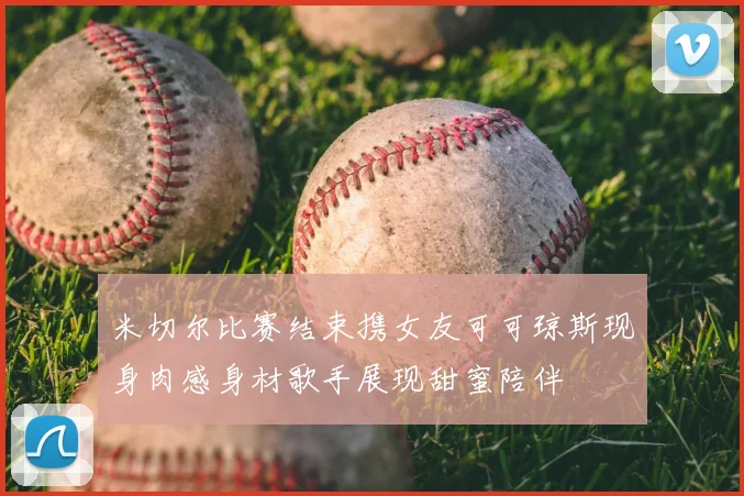 米切尔比赛结束携女友可可琼斯现身肉感身材歌手展现甜蜜陪伴