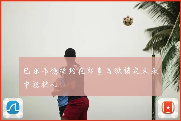 巴尔韦德续约在即皇马欲锁定未来中场核心